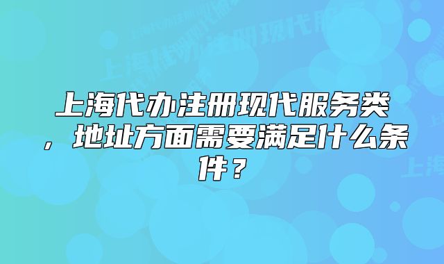 上海代办注册现代服务类,地址方面需要满足什么条件?