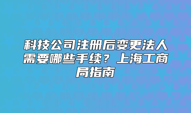 科技公司注册后变更法人需要哪些手续?上海工商局指南