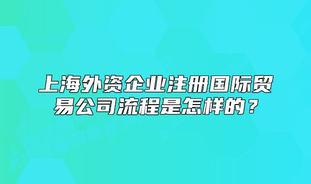 上海外资企业注册国际贸易公司流程是怎样的？