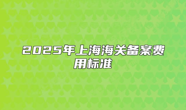 2025年上海海关备案费用标准