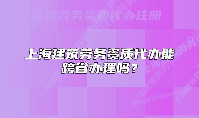 上海建筑劳务资质代办能跨省办理吗?