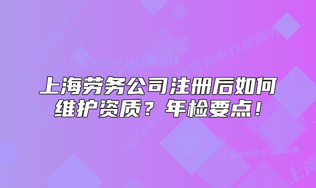 上海劳务公司注册后如何维护资质?年检要点!