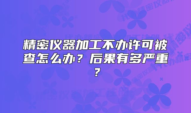 精密仪器加工不办许可被查怎么办？后果有多严重？