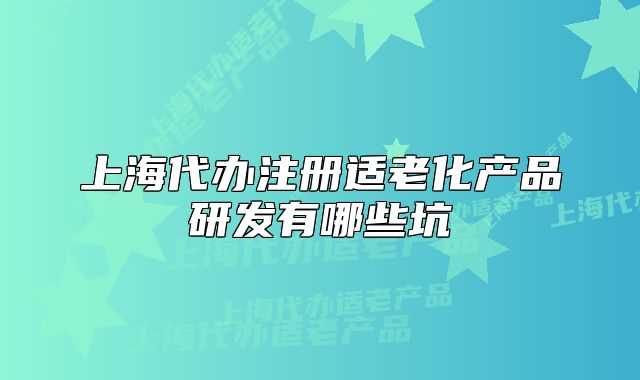上海代办注册适老化产品研发有哪些坑