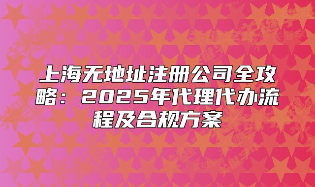 上海无地址注册公司全攻略：2025年代理代办流程及合规方案