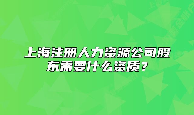 上海注册人力资源公司股东需要什么资质？