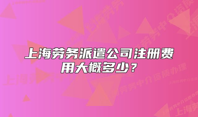 上海劳务派遣公司注册费用大概多少?