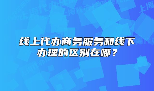 线上代办商务服务和线下办理的区别在哪？