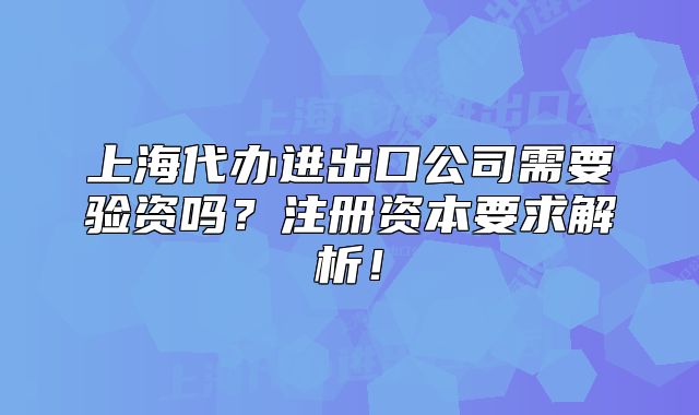 上海代办进出口公司需要验资吗?注册资本要求解析!