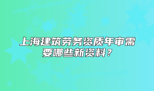 上海建筑劳务资质年审需要哪些新资料?