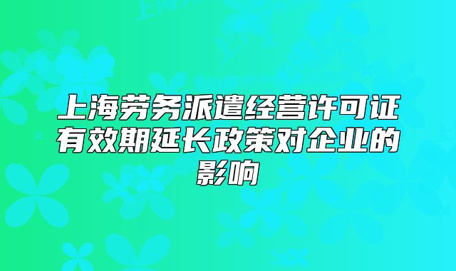 上海劳务派遣经营许可证有效期延长政策对企业的影响