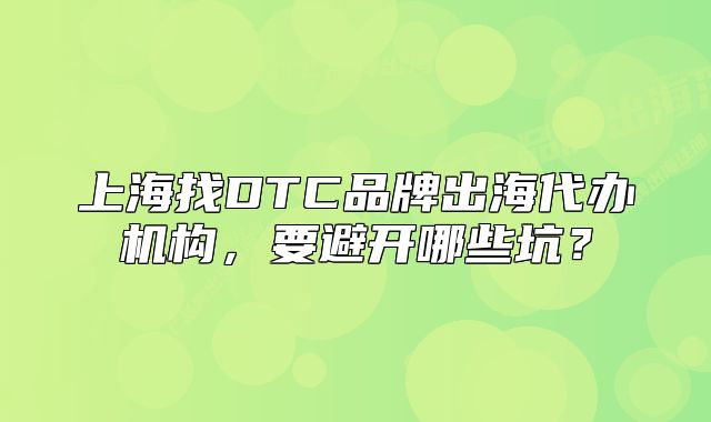 上海找DTC品牌出海代办机构，要避开哪些坑？