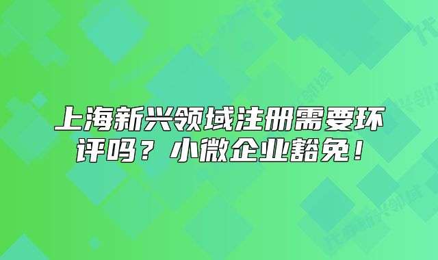 上海新兴领域注册需要环评吗？小微企业豁免！