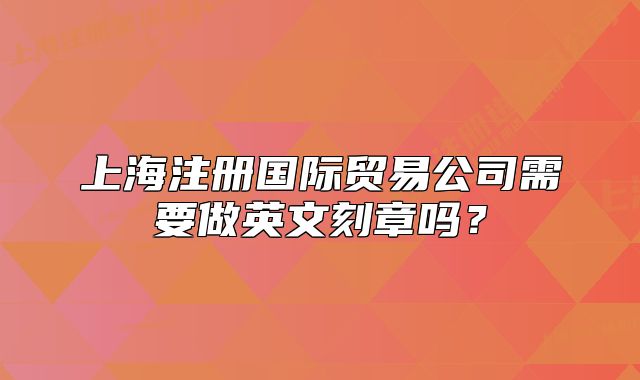 上海注册国际贸易公司需要做英文刻章吗？