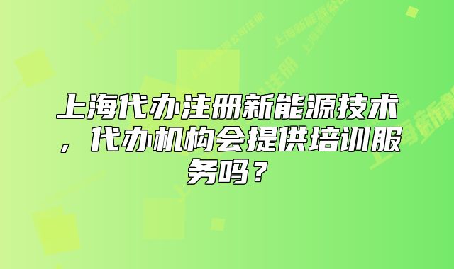 上海代办注册新能源技术,代办机构会提供培训服务吗?