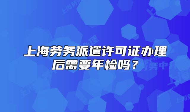 上海劳务派遣许可证办理后需要年检吗?