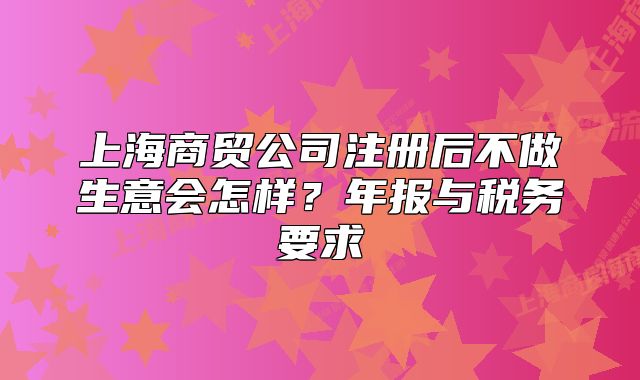 上海商贸公司注册后不做生意会怎样？年报与税务要求