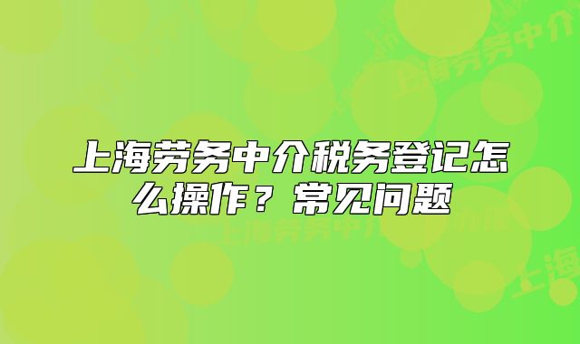 上海劳务中介税务登记怎么操作?常见问题