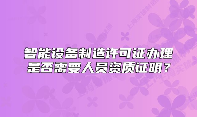 智能设备制造许可证办理是否需要人员资质证明?