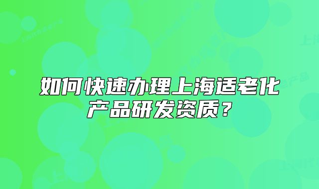 如何快速办理上海适老化产品研发资质?
