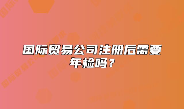 国际贸易公司注册后需要年检吗?