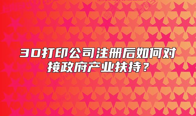 3D打印公司注册后如何对接政府产业扶持？