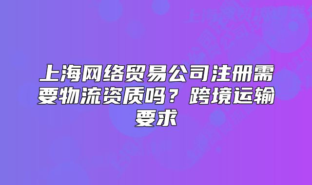 上海网络贸易公司注册需要物流资质吗？跨境运输要求