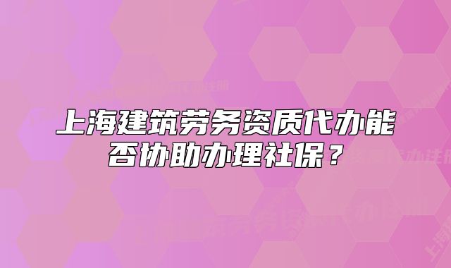 上海建筑劳务资质代办能否协助办理社保?