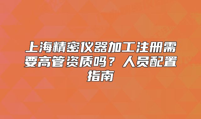 上海精密仪器加工注册需要高管资质吗?人员配置指南
