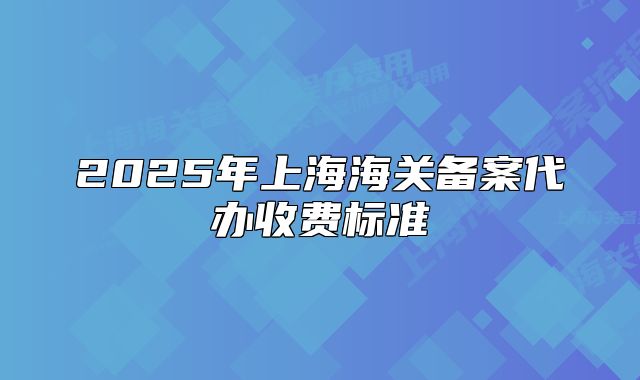 2025年上海海关备案代办收费标准
