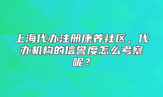 上海代办注册康养社区,代办机构的信誉度怎么考察呢?