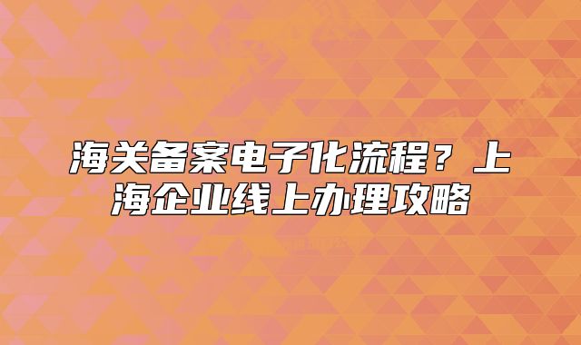 海关备案电子化流程?上海企业线上办理攻略