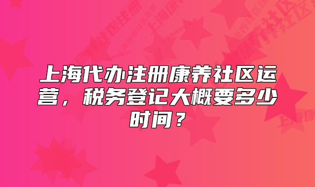 上海代办注册康养社区运营，税务登记大概要多少时间？
