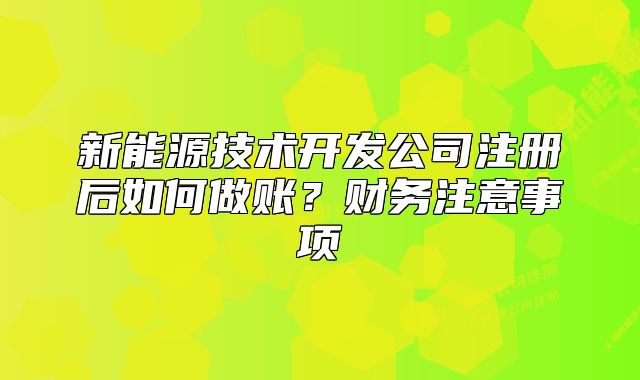 新能源技术开发公司注册后如何做账?财务注意事项
