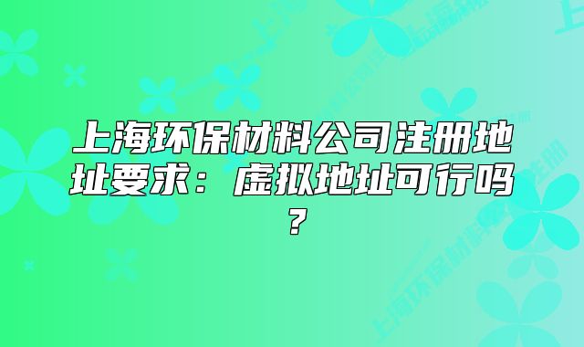 上海环保材料公司注册地址要求:虚拟地址可行吗?