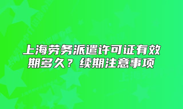 上海劳务派遣许可证有效期多久?续期注意事项