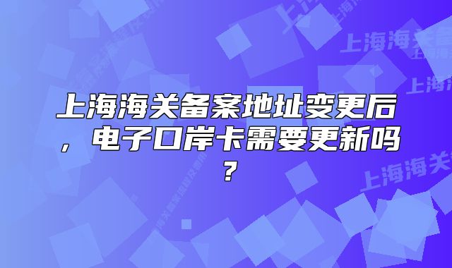 上海海关备案地址变更后,电子口岸卡需要更新吗?