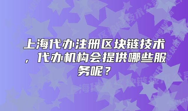 上海代办注册区块链技术,代办机构会提供哪些服务呢?