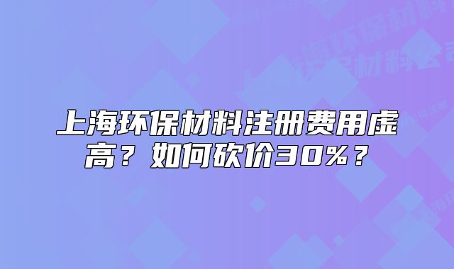 上海环保材料注册费用虚高?如何砍价30%?