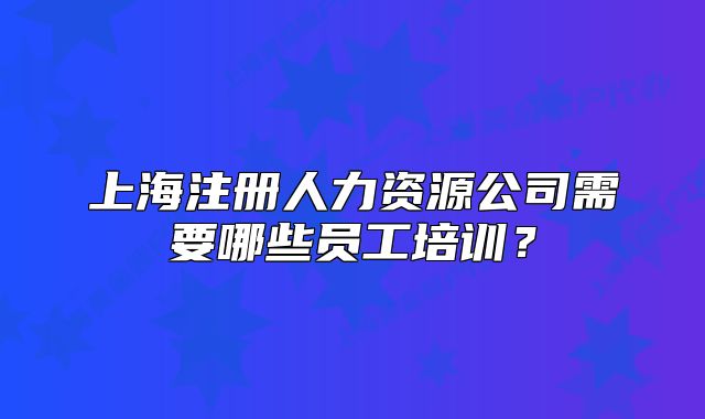上海注册人力资源公司需要哪些员工培训?
