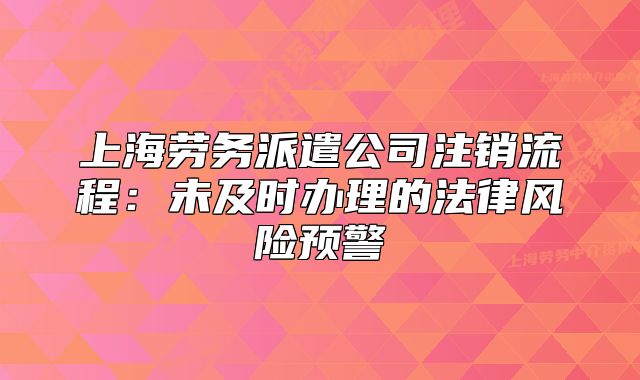 上海劳务派遣公司注销流程：未及时办理的法律风险预警