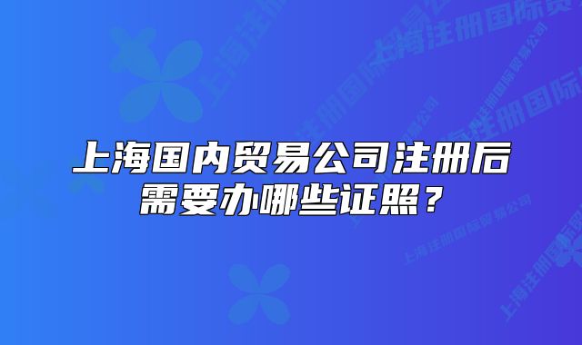 上海国内贸易公司注册后需要办哪些证照?