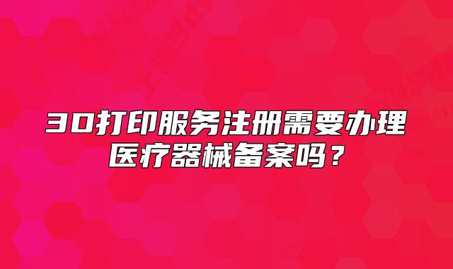 3D打印服务注册需要办理医疗器械备案吗?