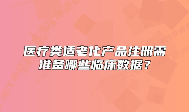 医疗类适老化产品注册需准备哪些临床数据？