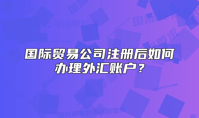 国际贸易公司注册后如何办理外汇账户?