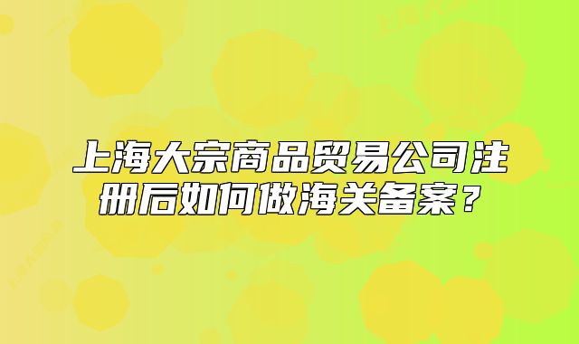 上海大宗商品贸易公司注册后如何做海关备案?