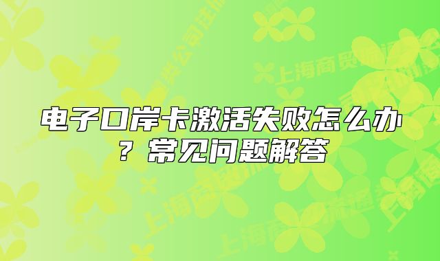 电子口岸卡激活失败怎么办?常见问题解答