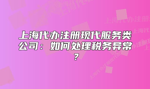 上海代办注册现代服务类公司:如何处理税务异常?