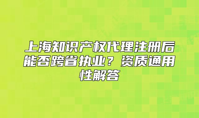 上海知识产权代理注册后能否跨省执业？资质通用性解答