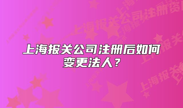 上海报关公司注册后如何变更法人?